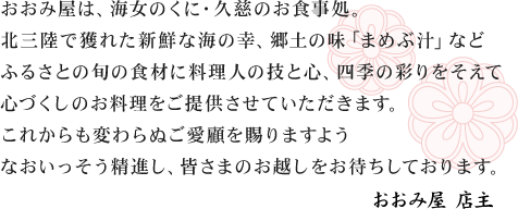 おおみ屋は、海女のくに・久慈のお食事処。北三陸で獲れた新鮮な海の幸、郷土の味「まめぶ汁」などふるさとの旬の食材に料理人の技と心、四季の彩りをそえて心づくしのお料理をご提供させていただきます。これからも変わらぬご愛顧を賜りますようなおいっそう精進し、皆さまのお越しをお待ちしております。